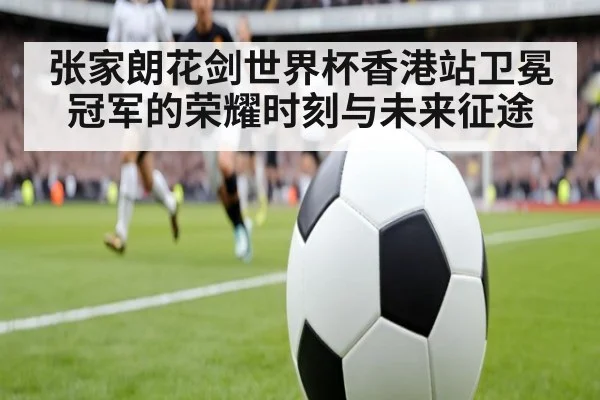 张家朗花剑世界杯香港站卫冕冠军的荣耀时刻与未来征途