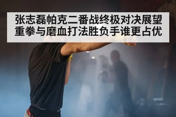 张志磊帕克二番战终极对决展望重拳与磨血打法胜负手谁更占优
