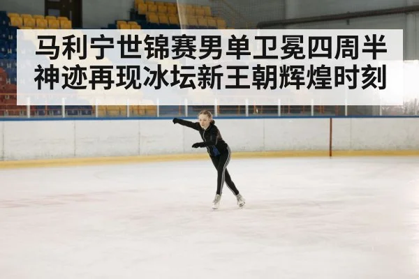 马利宁世锦赛男单卫冕四周半神迹再现冰坛新王朝辉煌时刻